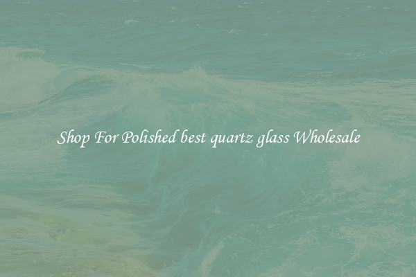 Shop For Polished best quartz glass Wholesale