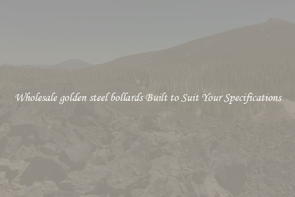 Wholesale golden steel bollards Built to Suit Your Specifications