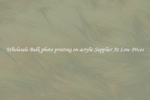 Wholesale Bulk photo printing on acrylic Supplier At Low Prices