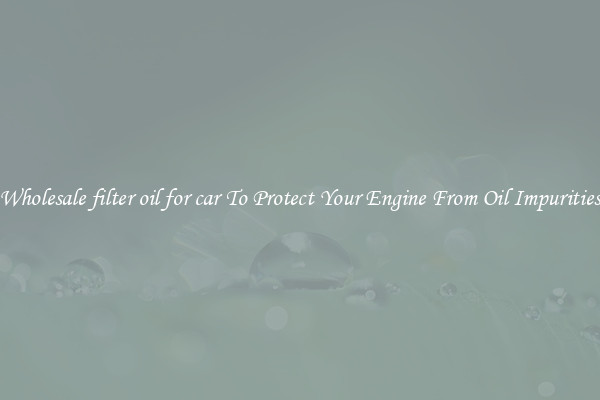 Wholesale filter oil for car To Protect Your Engine From Oil Impurities