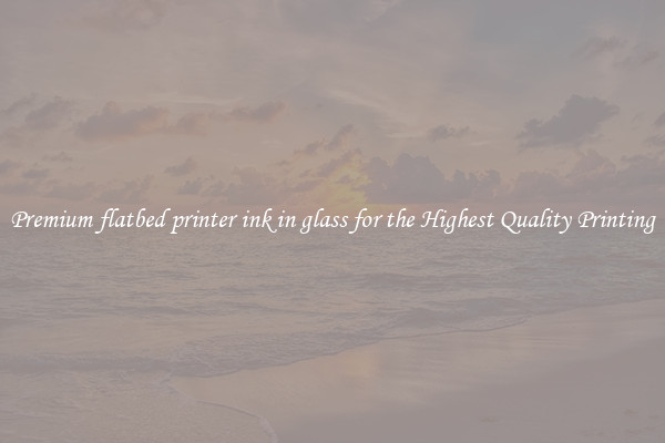 Premium flatbed printer ink in glass for the Highest Quality Printing
